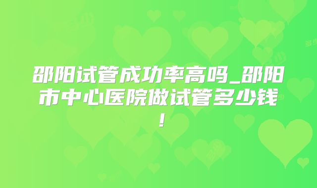 邵阳试管成功率高吗_邵阳市中心医院做试管多少钱！