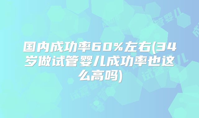 国内成功率60%左右(34岁做试管婴儿成功率也这么高吗)