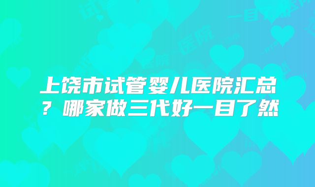 上饶市试管婴儿医院汇总？哪家做三代好一目了然