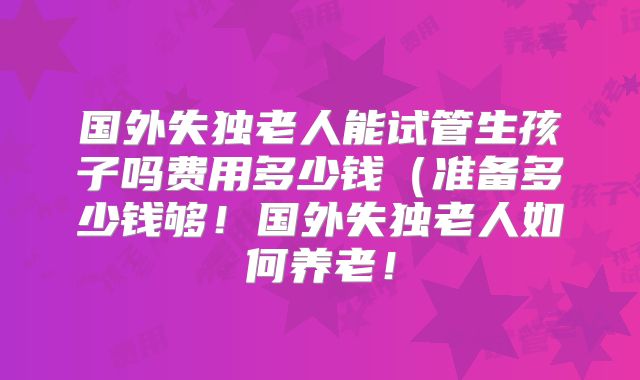 国外失独老人能试管生孩子吗费用多少钱(准备多少钱够!国外失独老人如何养老!