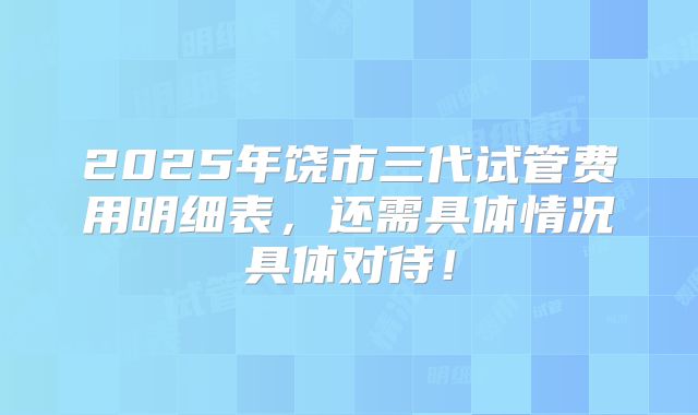 2025年饶市三代试管费用明细表，还需具体情况具体对待！