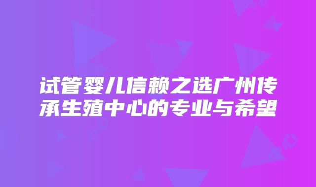 试管婴儿信赖之选广州传承生殖中心的专业与希望