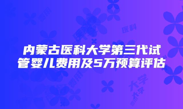 内蒙古医科大学第三代试管婴儿费用及5万预算评估