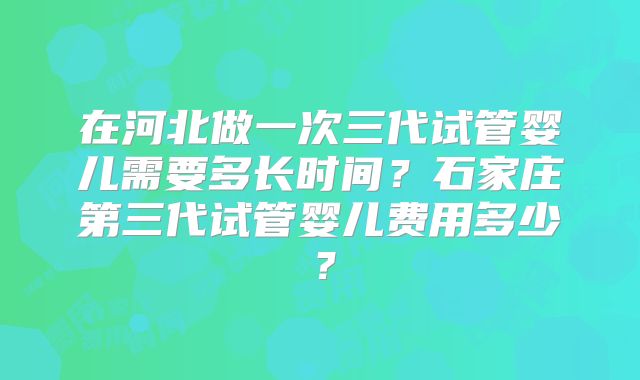 在河北做一次三代试管婴儿需要多长时间？石家庄第三代试管婴儿费用多少？