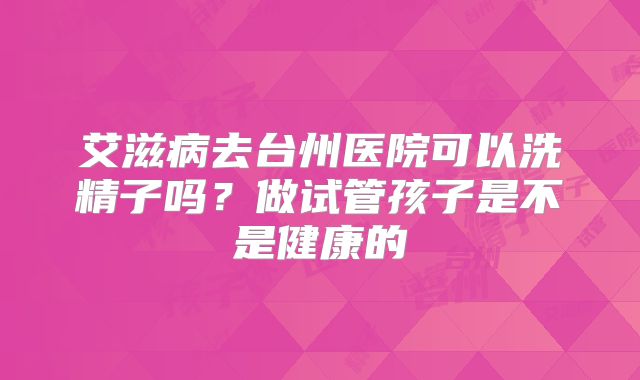 艾滋病去台州医院可以洗精子吗？做试管孩子是不是健康的