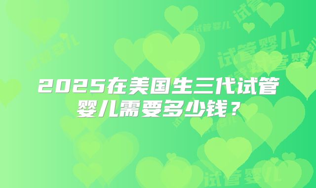 2025在美国生三代试管婴儿需要多少钱？