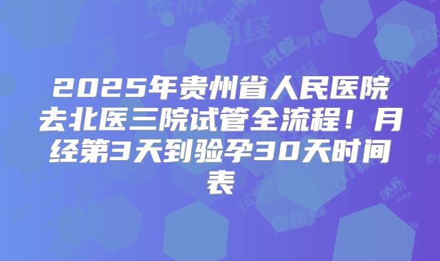 2025年贵州省人民医院去北医三院试管全流程！月经第3天到验孕30天时间表