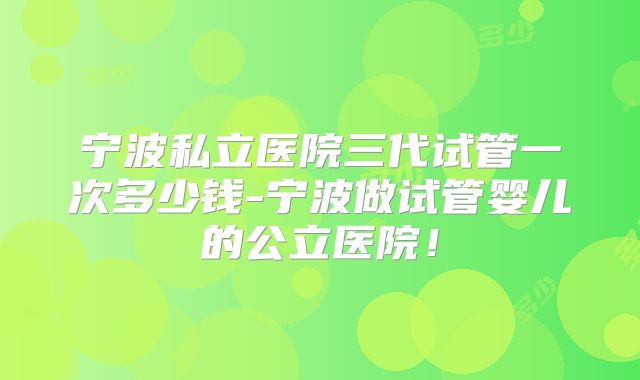 宁波私立医院三代试管一次多少钱-宁波做试管婴儿的公立医院！