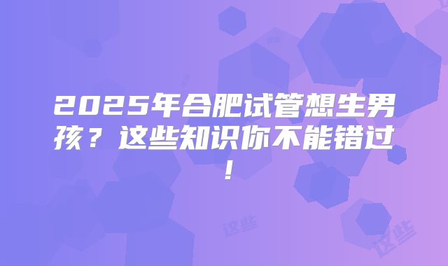 2025年合肥试管想生男孩？这些知识你不能错过！