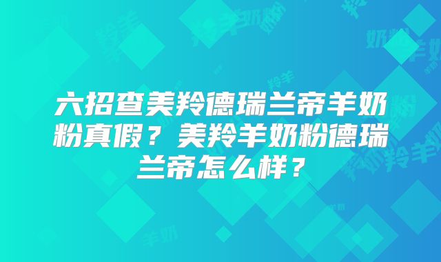 六招查美羚德瑞兰帝羊奶粉真假？美羚羊奶粉德瑞兰帝怎么样？