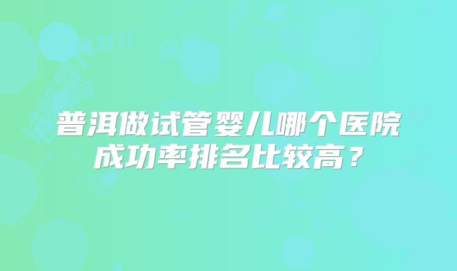 普洱做试管婴儿哪个医院成功率排名比较高？