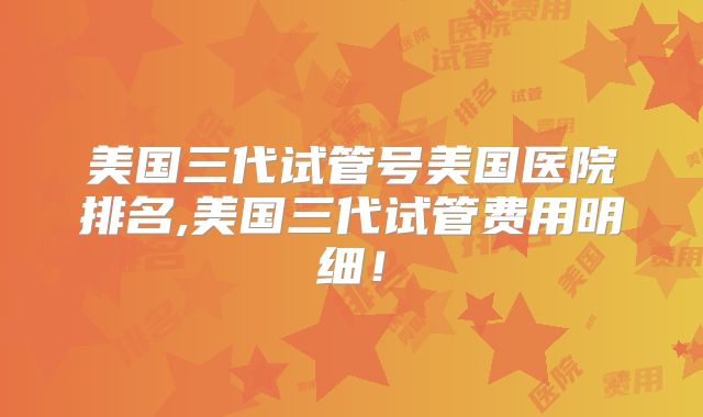 美国三代试管号美国医院排名,美国三代试管费用明细！