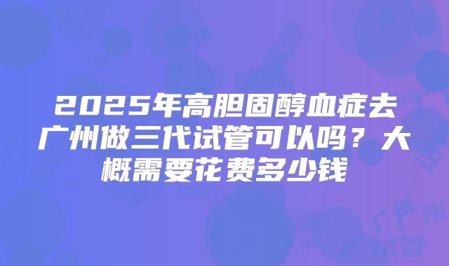 2025年高胆固醇血症去广州做三代试管可以吗？大概需要花费多少钱