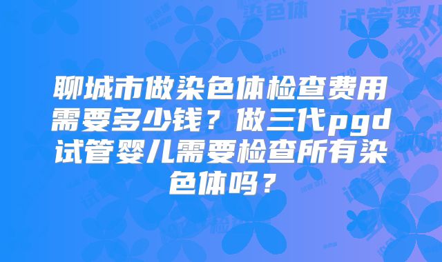 聊城市做染色体检查费用需要多少钱?做三代pgd试管婴儿需要检查所有染色体吗?