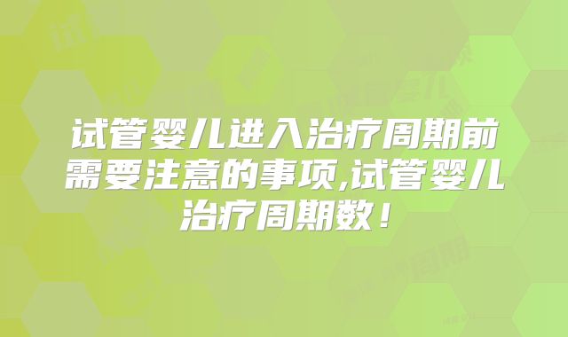 试管婴儿进入治疗周期前需要注意的事项,试管婴儿治疗周期数!