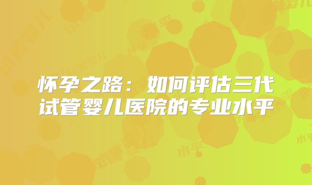怀孕之路：如何评估三代试管婴儿医院的专业水平