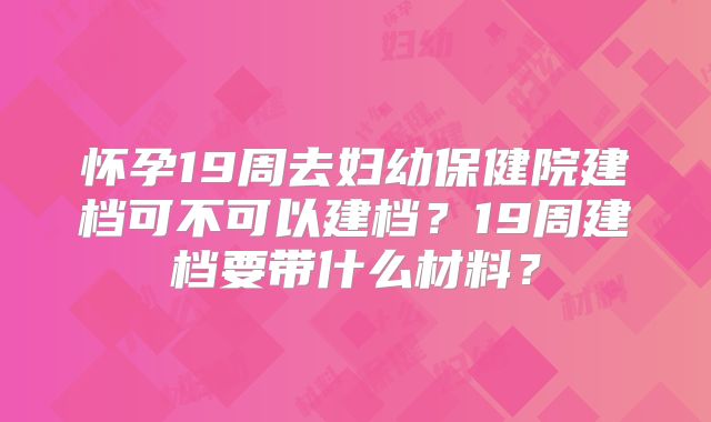 怀孕19周去妇幼保健院建档可不可以建档?19周建档要带什么材料?