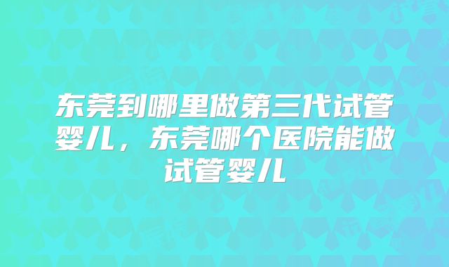 东莞到哪里做第三代试管婴儿，东莞哪个医院能做试管婴儿
