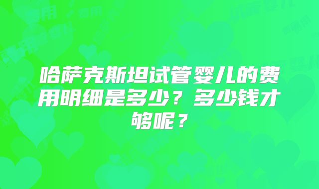 哈萨克斯坦试管婴儿的费用明细是多少?多少钱才够呢?