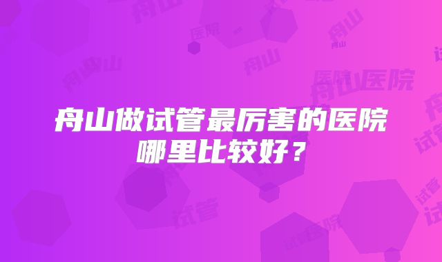 舟山做试管最厉害的医院哪里比较好？