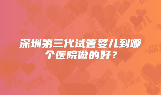 深圳第三代试管婴儿到哪个医院做的好？