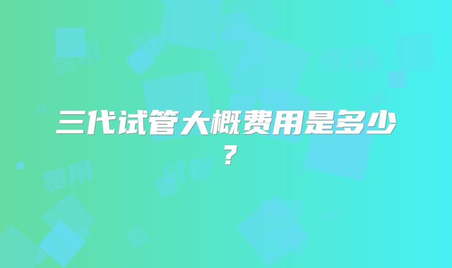 三代试管大概费用是多少？