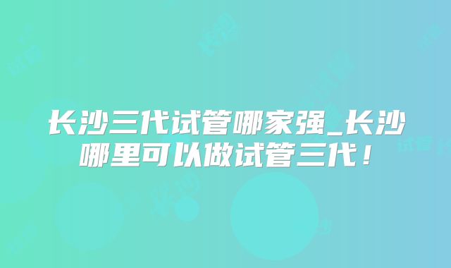 长沙三代试管哪家强_长沙哪里可以做试管三代！