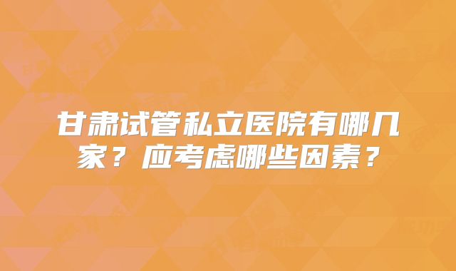 甘肃试管私立医院有哪几家?应考虑哪些因素?