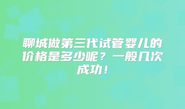 聊城做第三代试管婴儿的价格是多少呢？一般几次成功！