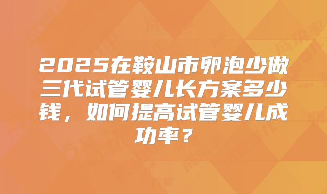 2025在鞍山市卵泡少做三代试管婴儿长方案多少钱，如何提高试管婴儿成功率？