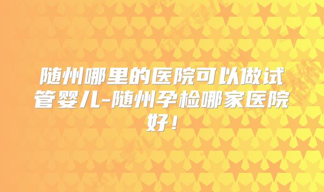 随州哪里的医院可以做试管婴儿-随州孕检哪家医院好!