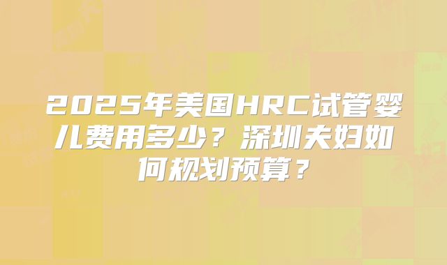 2025年美国HRC试管婴儿费用多少？深圳夫妇如何规划预算？