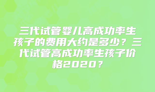 三代试管婴儿高成功率生孩子的费用大约是多少？三代试管高成功率生孩子价格2020？