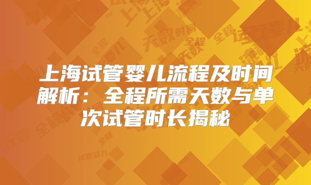 上海试管婴儿流程及时间解析：全程所需天数与单次试管时长揭秘