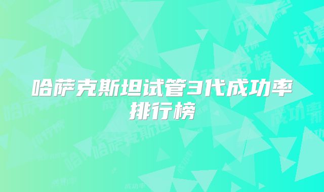 哈萨克斯坦试管3代成功率排行榜
