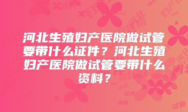 河北生殖妇产医院做试管要带什么证件？河北生殖妇产医院做试管要带什么资料？