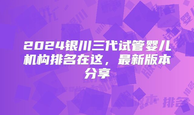 2024银川三代试管婴儿机构排名在这，最新版本分享