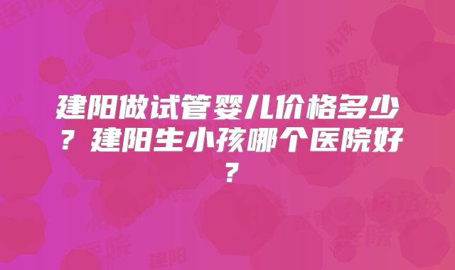 建阳做试管婴儿价格多少？建阳生小孩哪个医院好？