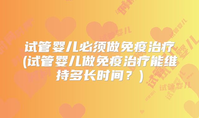 试管婴儿必须做免疫治疗(试管婴儿做免疫治疗能维持多长时间?)
