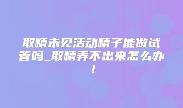 取精未见活动精子能做试管吗_取精弄不出来怎么办！