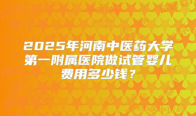 2025年河南中医药大学第一附属医院做试管婴儿费用多少钱？
