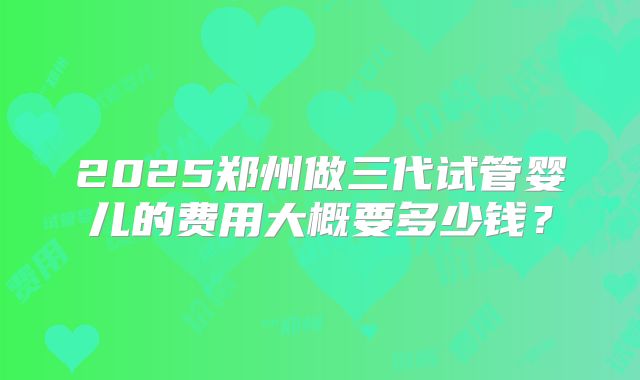 2025郑州做三代试管婴儿的费用大概要多少钱?