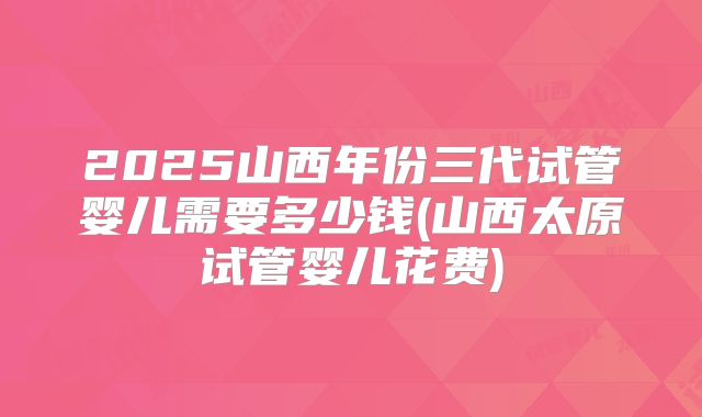2025山西年份三代试管婴儿需要多少钱(山西太原试管婴儿花费)