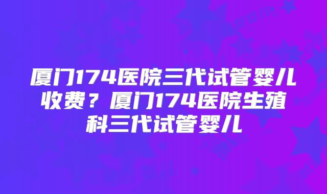 厦门174医院三代试管婴儿收费？厦门174医院生殖科三代试管婴儿