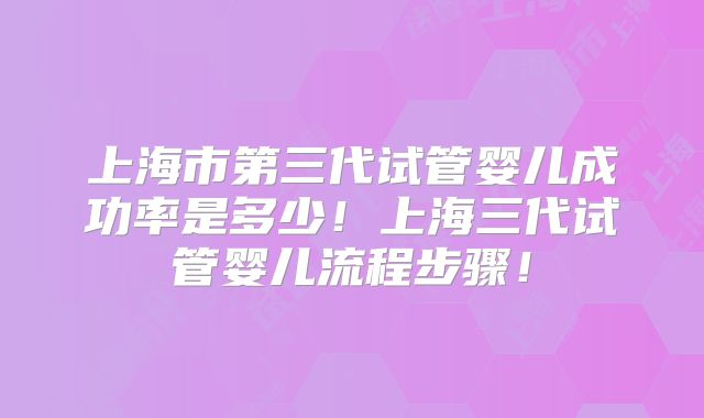 上海市第三代试管婴儿成功率是多少！上海三代试管婴儿流程步骤！
