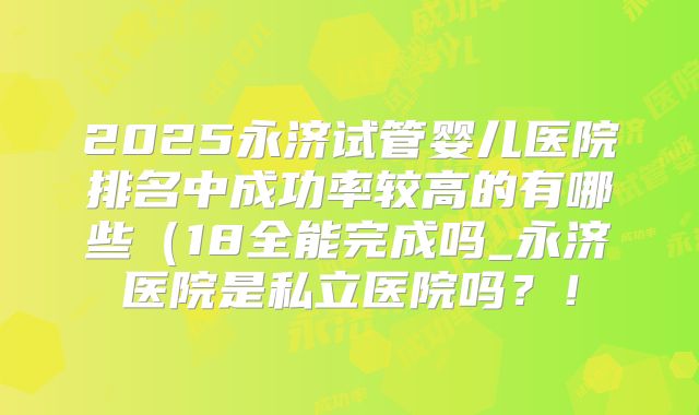 2025永济试管婴儿医院排名中成功率较高的有哪些(18全能完成吗_永济医院是私立医院吗?!
