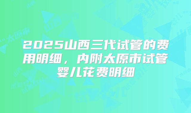 2025山西三代试管的费用明细，内附太原市试管婴儿花费明细