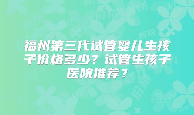 福州第三代试管婴儿生孩子价格多少？试管生孩子医院推荐？