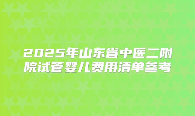 2025年山东省中医二附院试管婴儿费用清单参考