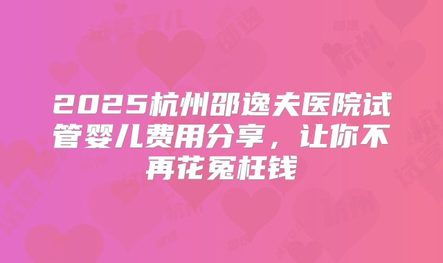 2025杭州邵逸夫医院试管婴儿费用分享,让你不再花冤枉钱